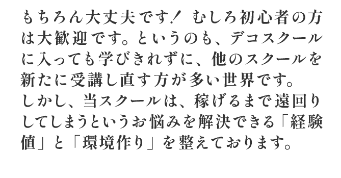 もちろん大丈夫です！ むしろ初心者の方は大歓迎です。というのも、デコスクールに入っても学びきれずに、他のスクールを新たに受講し直す方が多い世界です。しかし当スクールは悩みを解決できる経験値と環境づくりを整えております