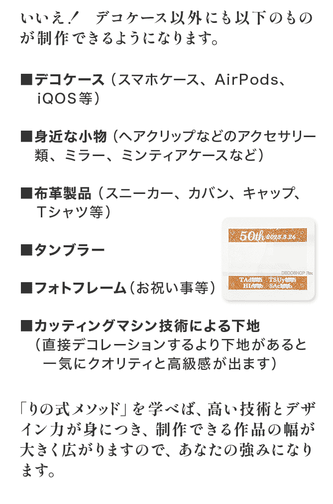 いいえ！デコケース以外にも色々なものが制作できるようになります。