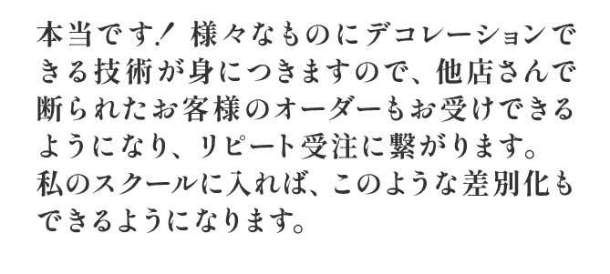 本当です！ 様々なものにデコレーションできる技術が身につきますので、他店さんで断られたお客様のオーダーもお受けできるようになり,リピートにもつながります