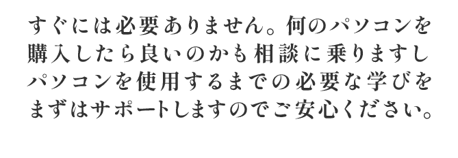 すぐには必要ありません。何のパソコンを購入したら良いのかも相談に乗りますし パソコンを使用するまでの必要な学びをまずはサポートしますのでご安心ください